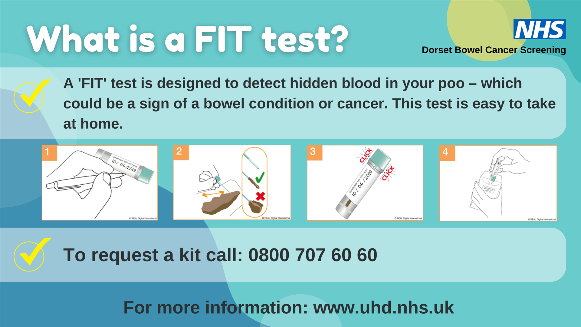 Image shows the 4 steps taken to collect a sample for a FIT test along with our words What is a FIT test? A 'FIT' test is designed to detect hidden blood in your poo - which could be a sign of a bowel condition or cancer.  This test is easy to take at home.  To request a kit call 0800 707 6060.  For more information:  www.uhd.nhs.uk.  The NHS logo and Dorset Bowel Cancer Screening in the top right hand corner. 